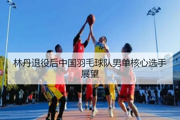 林丹退役后中国羽毛球队男单核心选手展望